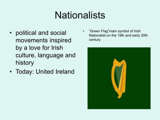 Nationalists
• political and social
movements inspired
by a love for Irish
culture, language and
history
• Today: United Ireland
• “Green Flag”main symbol of Irish
Nationalist on the 19th and early 20th
century
 