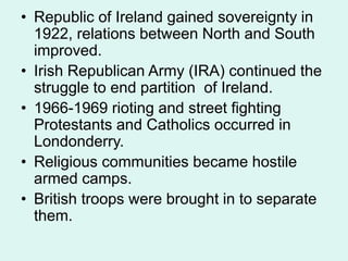 • Republic of Ireland gained sovereignty in
1922, relations between North and South
improved.
• Irish Republican Army (IRA) continued the
struggle to end partition of Ireland.
• 1966-1969 rioting and street fighting
Protestants and Catholics occurred in
Londonderry.
• Religious communities became hostile
armed camps.
• British troops were brought in to separate
them.
 