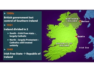  1900s
British government lost
control of Southern Ireland
 1921
Ireland divided in 2
 South – Irish Free state –
largely Catholic
 North – largely Protestant –
Catholics still treated
unfairly
 1949
Irish Free State  Republic of
Ireland
 
