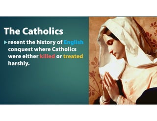 The Catholics
resent the history of English
conquest where Catholics
were either killed or treated
harshly.
 