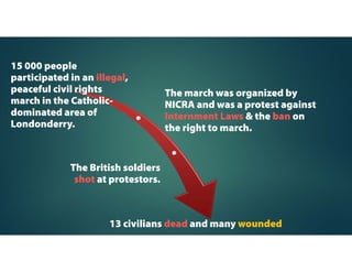 N. Ireland Civil Rights
Association (NICRA)
Set up by a group of well-educated, middle-class
Catholics in N. Ireland who wanted to end
discrimination against Catholics.
Adopts non-violent methods to
protest against discrimination
against Catholics.
Set up in 1967 to bring
about changes within N.
Ireland.
 