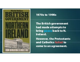 1970s to 1990s
The British government
had made attempts to
bring peace back to N.
Ireland.
However, the Protestants
and Catholics failed to
come to an agreement.
 
