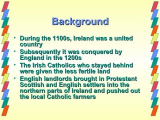 Background
• During the 1100s, Ireland was a united
  country
• Subsequently it was conquered by
  England in the 1200s
• The Irish Catholics who stayed behind
  were given the less fertile land
• English landlords brought in Protestant
  Scottish and English settlers into the
  northern parts of Ireland and pushed out
  the local Catholic farmers
 