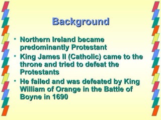 Background
• Northern Ireland became
  predominantly Protestant
• King James II (Catholic) came to the
  throne and tried to defeat the
  Protestants
• He failed and was defeated by King
  William of Orange in the Battle of
  Boyne in 1690
 
