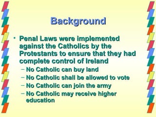 Background
• Penal Laws were implemented
  against the Catholics by the
  Protestants to ensure that they had
  complete control of Ireland
  – No Catholic can buy land
  – No Catholic shall be allowed to vote
  – No Catholic can join the army
  – No Catholic may receive higher
    education
 