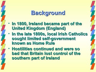 Background
• In 1800, Ireland became part of the
  United Kingdom (England)
• In the late 1800s, local Irish Catholics
  sought limited self-government
  known as Home Rule
• Hostilities continued and were so
  bad that Britain lost control of the
  southern part of Ireland
 