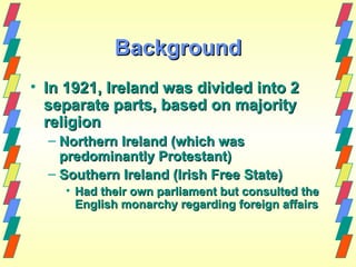 Background
• In 1921, Ireland was divided into 2
  separate parts, based on majority
  religion
  – Northern Ireland (which was
    predominantly Protestant)
  – Southern Ireland (Irish Free State)
    • Had their own parliament but consulted the
      English monarchy regarding foreign affairs
 