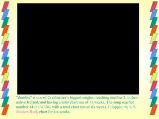 "Zombie" is one of Cranberries’s biggest singles, reaching number 3 in their
native Ireland, and having a total chart run of 11 weeks. The song reached
number 14 in the UK, with a total chart run of six weeks. It topped the U.S.
Modern Rock chart for six weeks.
 