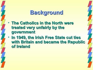 Background
• The Catholics in the North were
  treated very unfairly by the
  government
• In 1949, the Irish Free State cut ties
  with Britain and became the Republic
  of Ireland
 