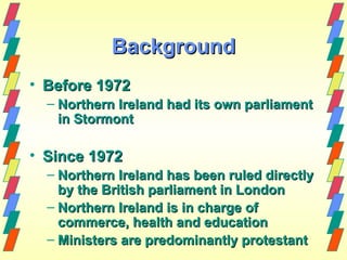 Background
• Before 1972
  – Northern Ireland had its own parliament
    in Stormont

• Since 1972
  – Northern Ireland has been ruled directly
    by the British parliament in London
  – Northern Ireland is in charge of
    commerce, health and education
  – Ministers are predominantly protestant
 