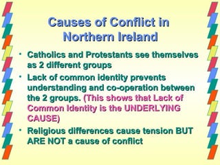 Causes of Conflict in
        Northern Ireland
• Catholics and Protestants see themselves
  as 2 different groups
• Lack of common identity prevents
  understanding and co-operation between
  the 2 groups. (This shows that Lack of
  Common Identity is the UNDERLYING
  CAUSE)
• Religious differences cause tension BUT
  ARE NOT a cause of conflict
 