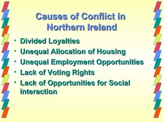 Causes of Conflict in
         Northern Ireland
•   Divided Loyalties
•   Unequal Allocation of Housing
•   Unequal Employment Opportunities
•   Lack of Voting Rights
•   Lack of Opportunities for Social
    Interaction
 