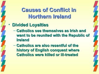Causes of Conflict in
        Northern Ireland
• Divided Loyalties
  – Catholics see themselves as Irish and
    want to be reunited with the Republic of
    Ireland
  – Catholics are also resentful of the
    history of English conquest where
    Catholics were killed or ill-treated
 