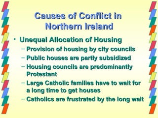 Causes of Conflict in
        Northern Ireland
• Unequal Allocation of Housing
  – Provision of housing by city councils
  – Public houses are partly subsidized
  – Housing councils are predominantly
    Protestant
  – Large Catholic families have to wait for
    a long time to get houses
  – Catholics are frustrated by the long wait
 