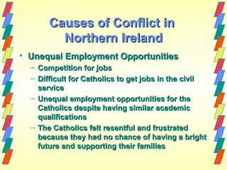 Causes of Conflict in
         Northern Ireland
• Unequal Employment Opportunities
  – Competition for jobs
  – Difficult for Catholics to get jobs in the civil
    service
  – Unequal employment opportunities for the
    Catholics despite having similar academic
    qualifications
  – The Catholics felt resentful and frustrated
    because they had no chance of having a bright
    future and supporting their families
 