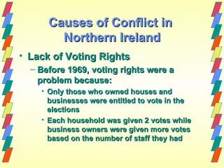 Causes of Conflict in
        Northern Ireland
• Lack of Voting Rights
  – Before 1969, voting rights were a
    problem because:
    • Only those who owned houses and
      businesses were entitled to vote in the
      elections
    • Each household was given 2 votes while
      business owners were given more votes
      based on the number of staff they had
 