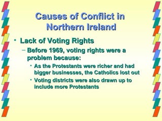 Causes of Conflict in
        Northern Ireland
• Lack of Voting Rights
  – Before 1969, voting rights were a
    problem because:
    • As the Protestants were richer and had
      bigger businesses, the Catholics lost out
    • Voting districts were also drawn up to
      include more Protestants
 
