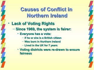 Causes of Conflict in
        Northern Ireland
• Lack of Voting Rights
  – Since 1969, the system is fairer:
    • Everyone has a vote:
       –   if he or she is a British citizen
       –   Was born in Northern Ireland
       –   Lived in the UK for 7 years
    • Voting districts were re-drawn to ensure
      fairness
 