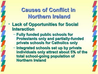 Causes of Conflict in
        Northern Ireland
• Lack of Opportunities for Social
  Interaction
  – Fully funded public schools for
    Protestants only and partially-funded
    private schools for Catholics only
  – Integrated schools set up by private
    individuals only attract about 5% of the
    total school-going population of
    Northern Ireland
 