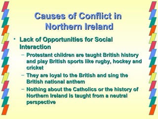 Causes of Conflict in
         Northern Ireland
• Lack of Opportunities for Social
  Interaction
  – Protestant children are taught British history
    and play British sports like rugby, hockey and
    cricket
  – They are loyal to the British and sing the
    British national anthem
  – Nothing about the Catholics or the history of
    Northern Ireland is taught from a neutral
    perspective
 