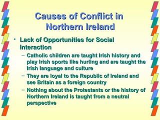 Causes of Conflict in
         Northern Ireland
• Lack of Opportunities for Social
  Interaction
  – Catholic children are taught Irish history and
    play Irish sports like hurling and are taught the
    Irish language and culture
  – They are loyal to the Republic of Ireland and
    see Britain as a foreign country
  – Nothing about the Protestants or the history of
    Northern Ireland is taught from a neutral
    perspective
 