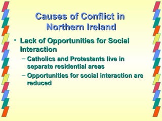 Causes of Conflict in
        Northern Ireland
• Lack of Opportunities for Social
  Interaction
  – Catholics and Protestants live in
    separate residential areas
  – Opportunities for social interaction are
    reduced
 