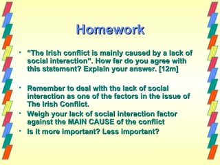 Homework
• “The Irish conflict is mainly caused by a lack of
  social interaction”. How far do you agree with
  this statement? Explain your answer. [12m]

• Remember to deal with the lack of social
  interaction as one of the factors in the issue of
  The Irish Conflict.
• Weigh your lack of social interaction factor
  against the MAIN CAUSE of the conflict
• Is it more important? Less important?
 