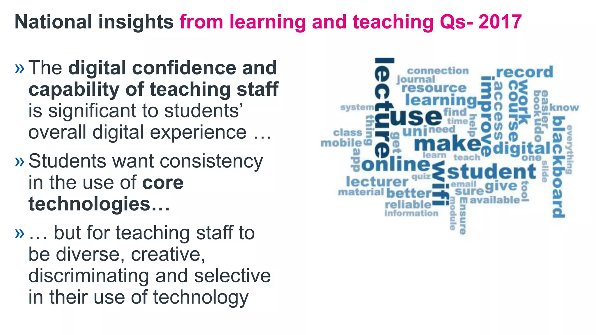National insights from learning and teaching Qs- 2017
»The digital confidence and
capability of teaching staff
is significant to students’
overall digital experience …
»Students want consistency
in the use of core
technologies…
»… but for teaching staff to
be diverse, creative,
discriminating and selective
in their use of technology
 