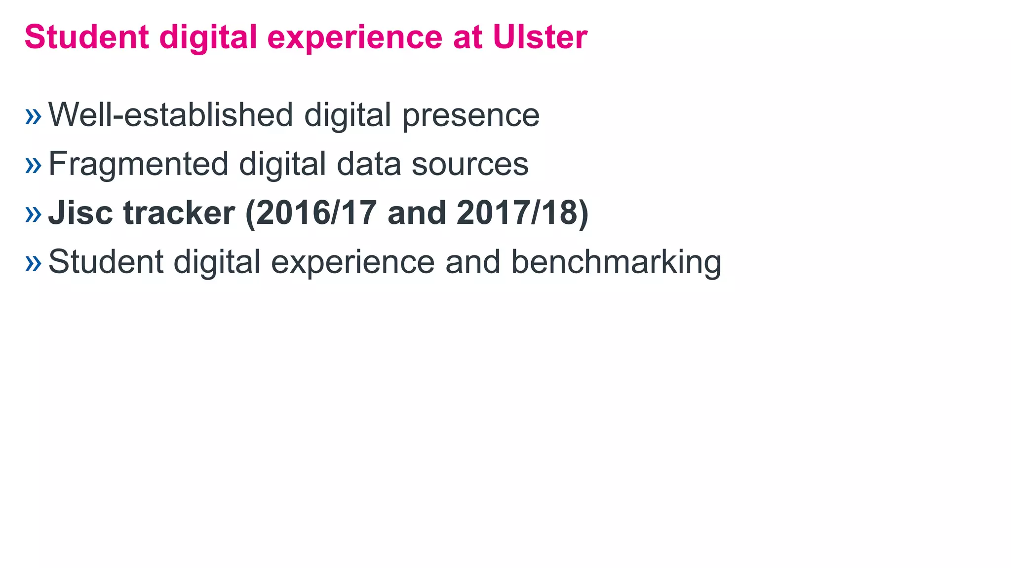»Well-established digital presence
»Fragmented digital data sources
»Jisc tracker (2016/17 and 2017/18)
»Student digital experience and benchmarking
Student digital experience at Ulster
 