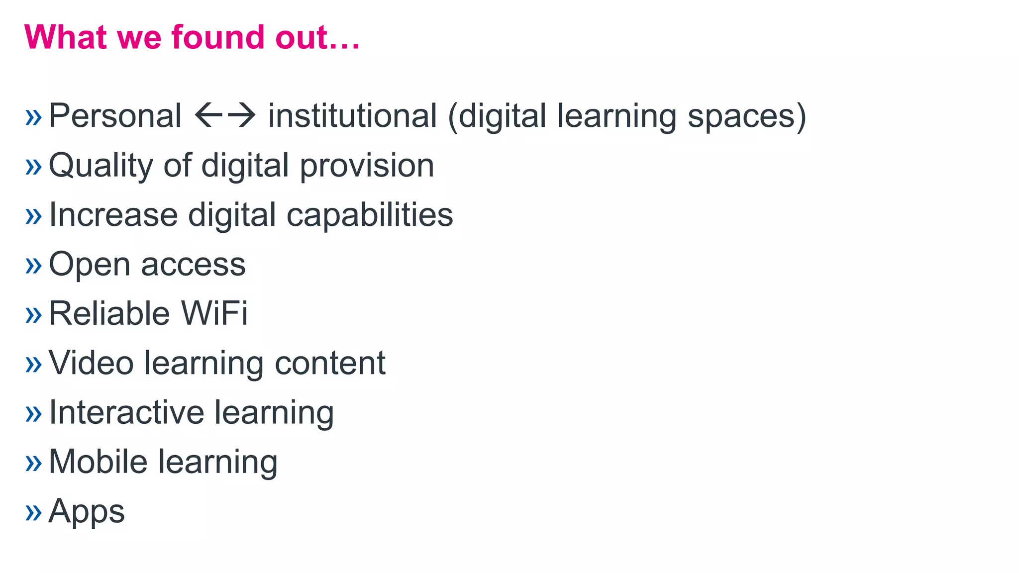 »Personal  institutional (digital learning spaces)
»Quality of digital provision
»Increase digital capabilities
»Open access
»Reliable WiFi
»Video learning content
»Interactive learning
»Mobile learning
»Apps
What we found out…
 