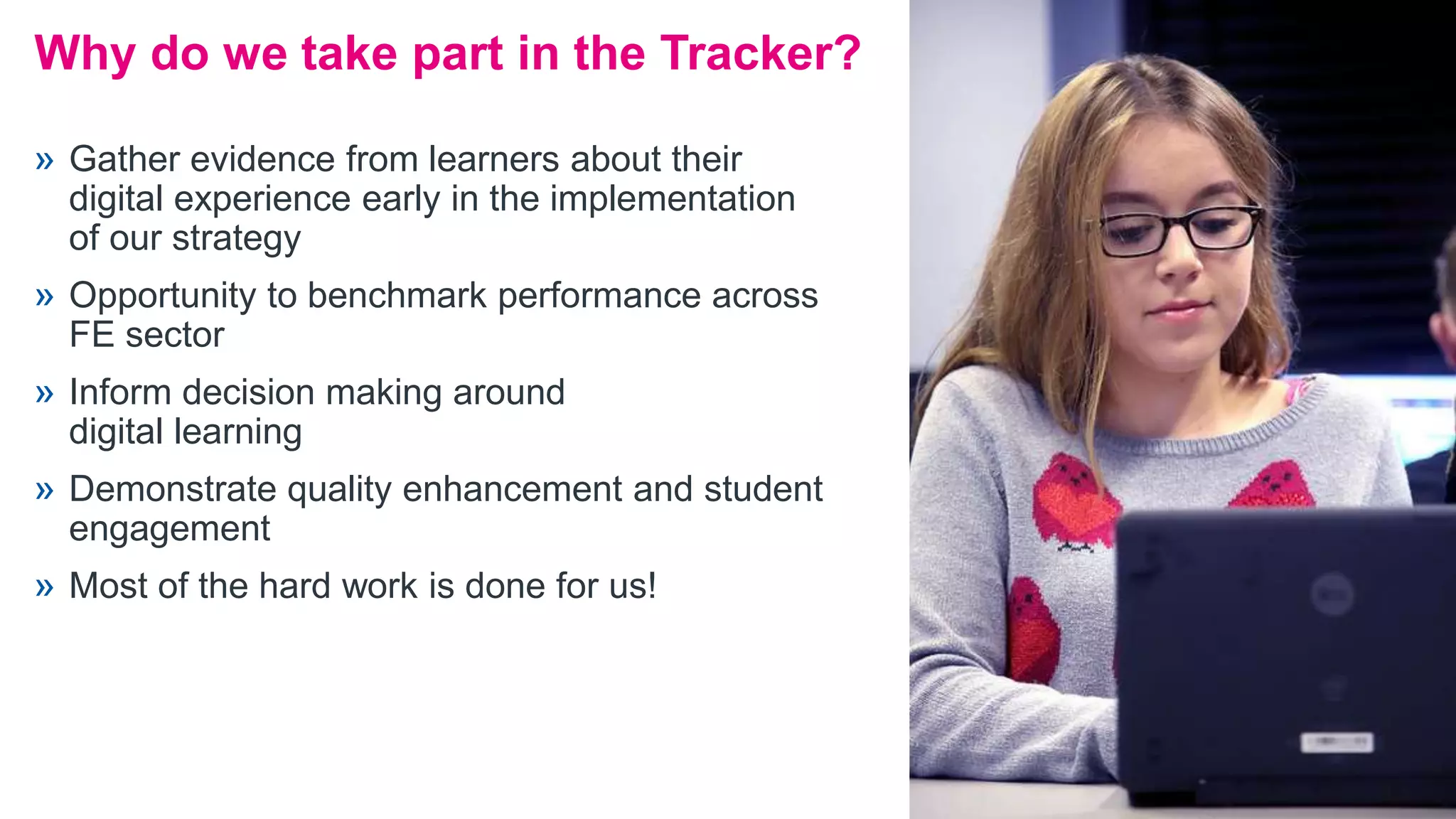 » Gather evidence from learners about their
digital experience early in the implementation
of our strategy
» Opportunity to benchmark performance across
FE sector
» Inform decision making around
digital learning
» Demonstrate quality enhancement and student
engagement
» Most of the hard work is done for us!
Why do we take part in the Tracker?
 