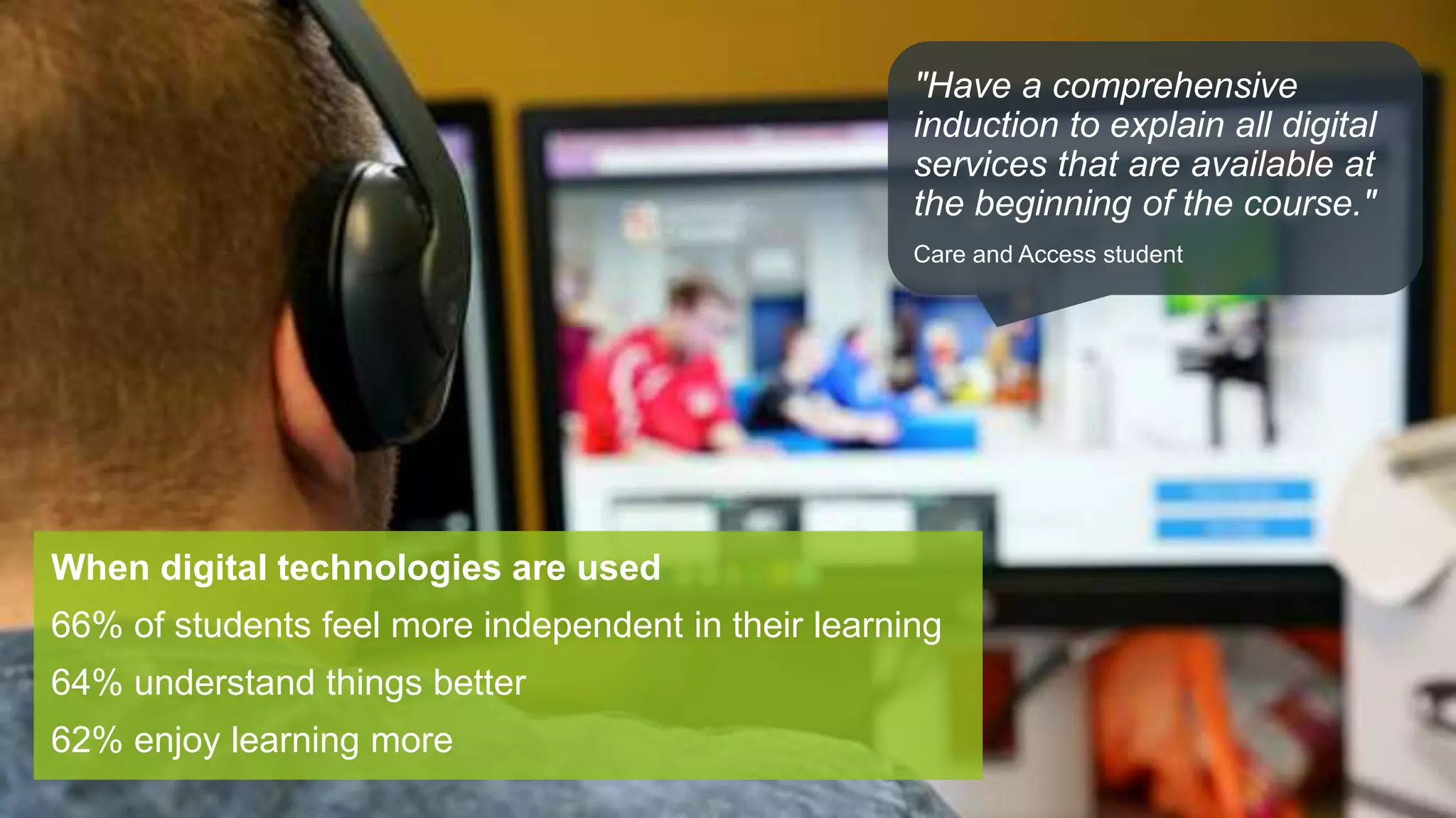 When digital technologies are used
66% of students feel more independent in their learning
64% understand things better
62% enjoy learning more
"Have a comprehensive
induction to explain all digital
services that are available at
the beginning of the course."
Care and Access student
 