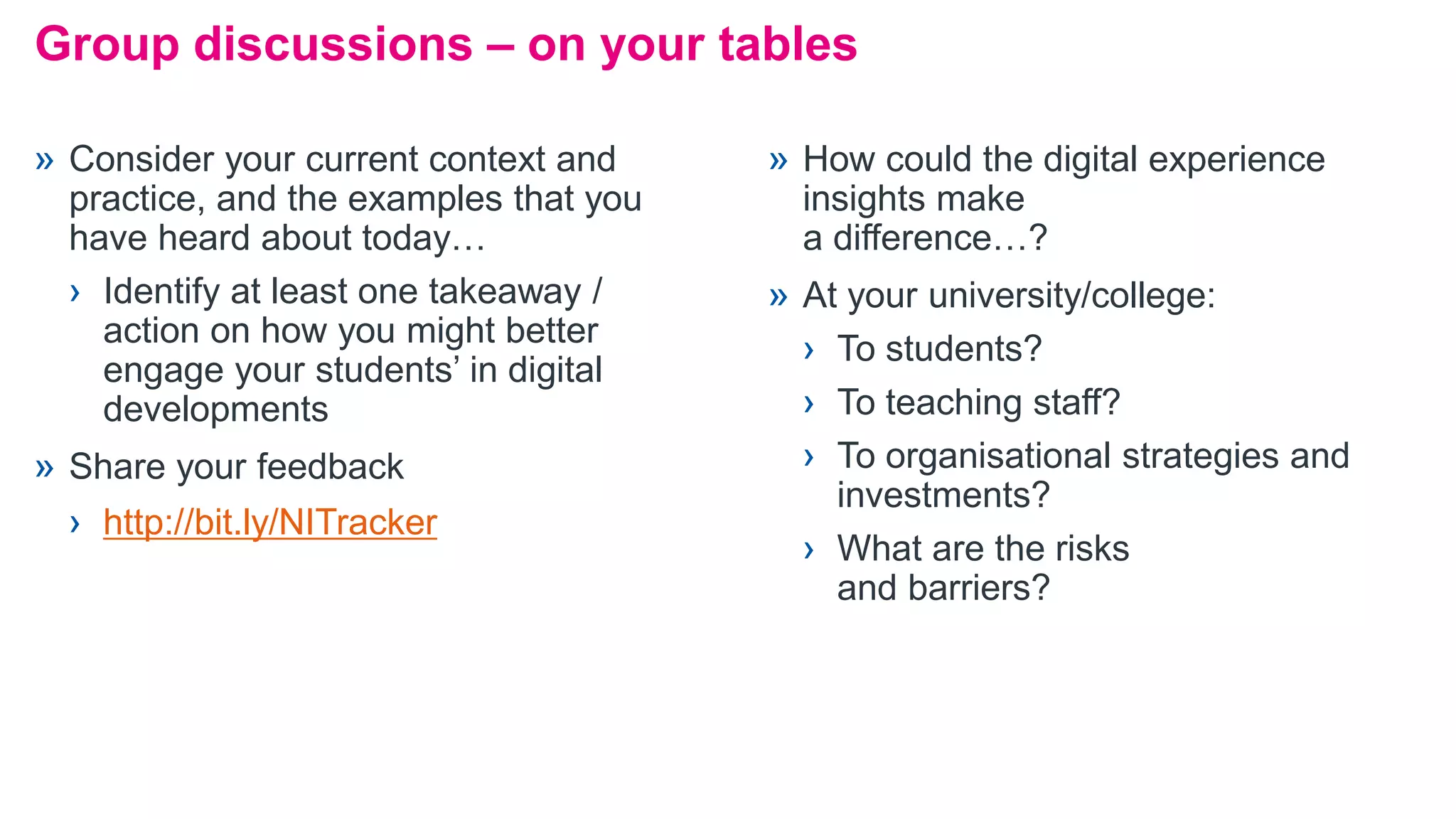 Group discussions – on your tables
» Consider your current context and
practice, and the examples that you
have heard about today…
› Identify at least one takeaway /
action on how you might better
engage your students’ in digital
developments
» Share your feedback
› http://bit.ly/NITracker
» How could the digital experience
insights make
a difference…?
» At your university/college:
› To students?
› To teaching staff?
› To organisational strategies and
investments?
› What are the risks
and barriers?
 