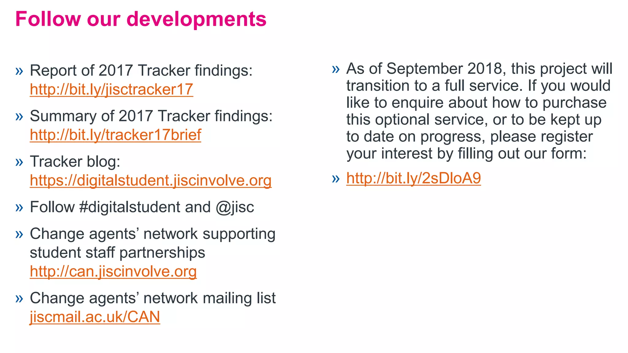 Follow our developments
» Report of 2017 Tracker findings:
http://bit.ly/jisctracker17
» Summary of 2017 Tracker findings:
http://bit.ly/tracker17brief
» Tracker blog:
https://digitalstudent.jiscinvolve.org
» Follow #digitalstudent and @jisc
» Change agents’ network supporting
student staff partnerships
http://can.jiscinvolve.org
» Change agents’ network mailing list
jiscmail.ac.uk/CAN
» As of September 2018, this project will
transition to a full service. If you would
like to enquire about how to purchase
this optional service, or to be kept up
to date on progress, please register
your interest by filling out our form:
» http://bit.ly/2sDloA9
 