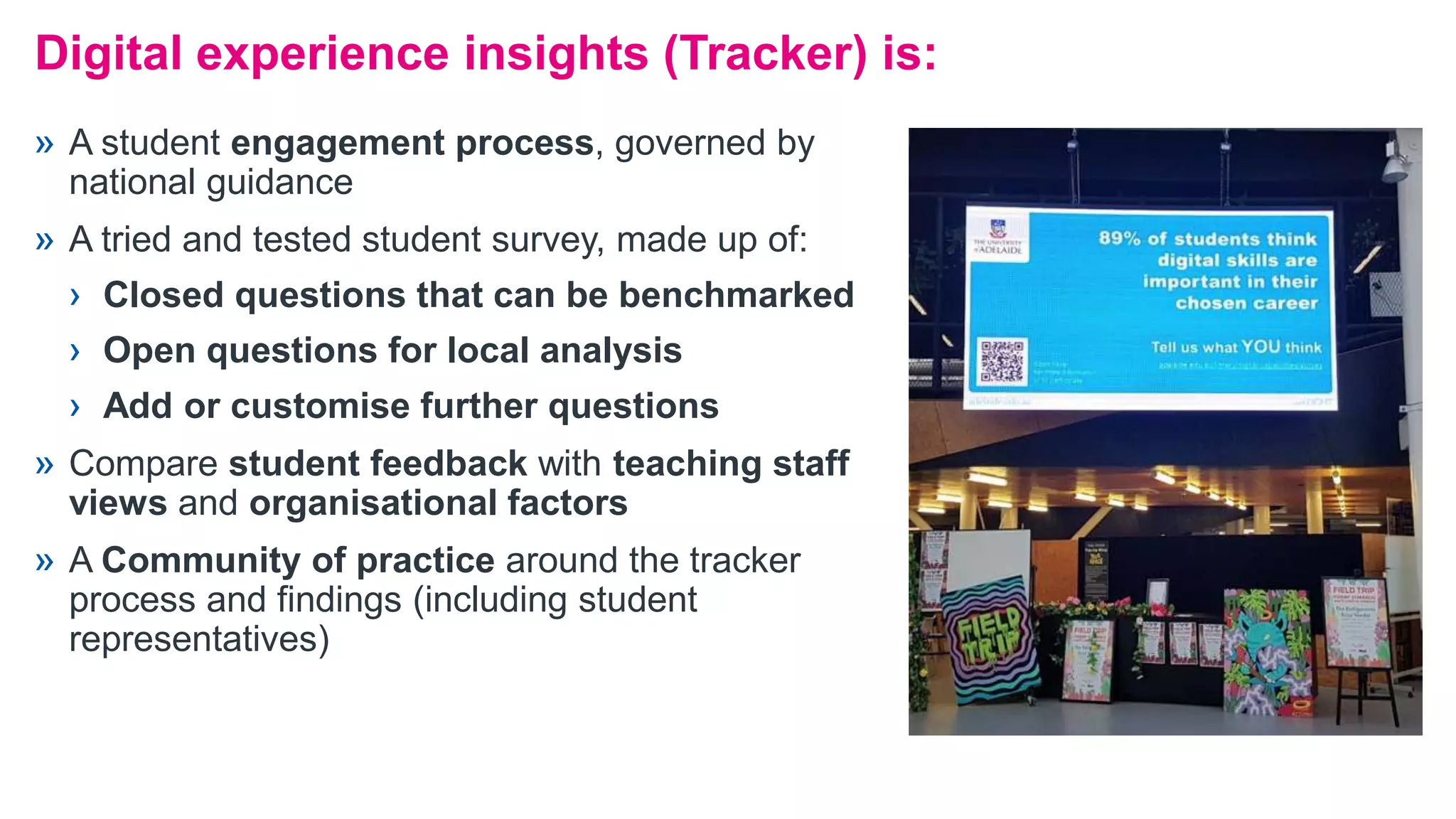 Digital experience insights (Tracker) is:
» A student engagement process, governed by
national guidance
» A tried and tested student survey, made up of:
› Closed questions that can be benchmarked
› Open questions for local analysis
› Add or customise further questions
» Compare student feedback with teaching staff
views and organisational factors
» A Community of practice around the tracker
process and findings (including student
representatives)
 