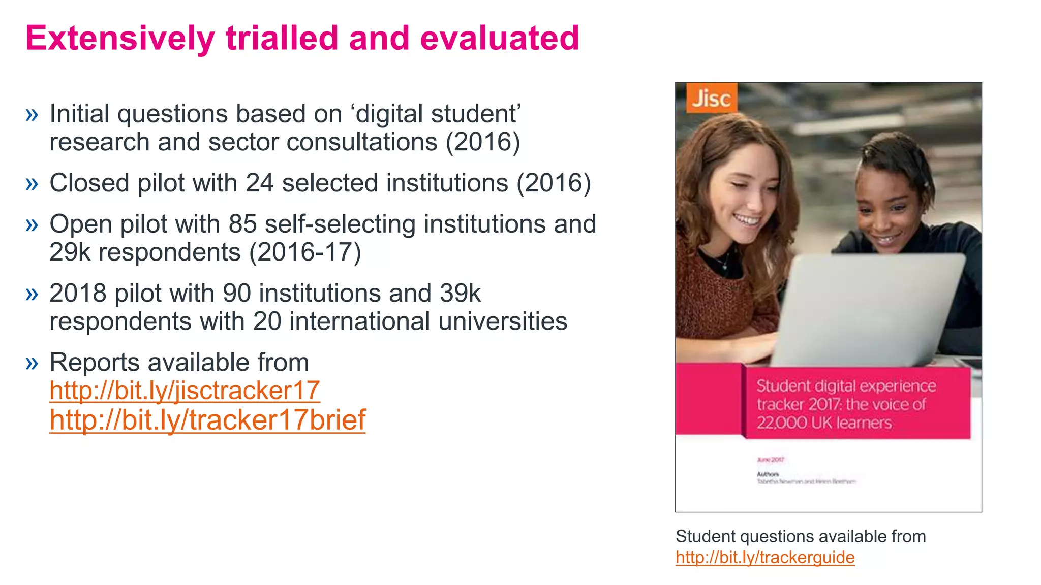 » Initial questions based on ‘digital student’
research and sector consultations (2016)
» Closed pilot with 24 selected institutions (2016)
» Open pilot with 85 self-selecting institutions and
29k respondents (2016-17)
» 2018 pilot with 90 institutions and 39k
respondents with 20 international universities
» Reports available from
http://bit.ly/jisctracker17
http://bit.ly/tracker17brief
Extensively trialled and evaluated
Student questions available from
http://bit.ly/trackerguide
 