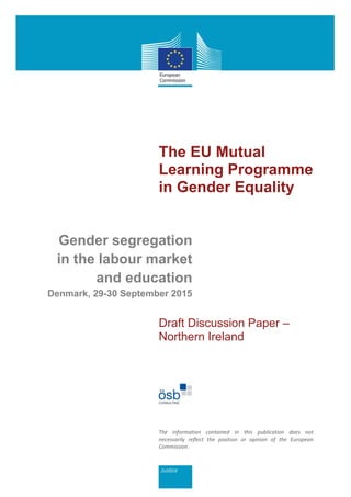 The EU Mutual
Learning Programme
in Gender Equality
Gender segregation
in the labour market
and education
Denmark, 29-30 September 2015
Draft Discussion Paper –
Northern Ireland
The information contained in this publication does not
necessarily reflect the position or opinion of the European
Commission.
 