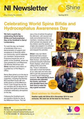 NI Newsletter
Reg Charity No 249338 								 Spring 2015
Celebrating World Spina Bifida and
Hydrocephalus Awareness Day
We had a superb day
celebrating World Spina
Bifida and Hydrocephalus
Day at the Guildhall in Derry/
Londonderry.
To mark the day, we hosted
a handshake chain as a
demonstration of support and
acceptance of diversity within
our community, and to celebrate
our members’ achievements.
Everyone braved the rain to
gather at the Guildhall, where we
were greeted by Lord Mayoress
Cllr Brenda Stevenson and
Shine members were taken on
a guided tour of the Mayor’s
Office.
Benny Bear joined us on the day to
celebrate and greet members and
supporters, including Pat Ramsey
MLA and Mark Durkin MP who
kindly joined us at the Millemium
Forum. Even though the rain fell,
our members did not allow this to
dampen their spirits and there was
a fantastic celebratory atmosphere
on the day.
Following the Guildhall event,
we enjoyed a family fun day at
the Millennium Forum. The hall
was a hive of activity throughout
the afternoon, with several craft
stalls and entertainment for our
members, including a clown show
which proved very popular with
the children (and the adults!). Jo
Jingles also popped in to entertain
us all and everyone sang along
and enjoyed the activities.
Shine’s very own Marie
McGonnell held a flower
demonstration assisted by
Mark Durkan, and they both
produced beautiful halloween
flower displays, which were
raffled at the end of the
day. Those in attendance
were able to treat themselves
at our cake sale and were also
able to get fully pampered with
a manicure and reflexology
sessions. We would like to thank
everyone who attended
the events, and those
who donated items and
their time to make the
day a great success!
Shine NI
PO Box 132, Cushendall BT44 0WA
E: northern.ireland@shinecharity.org.uk
T: 01733 555988 W: shinecharity.org.uk
Benny
Bear
celebrating!
Heather sadly left Shine NI in November 2014 to new
ventures. We wish her all the best for the future.
Best wishes to Heather
 