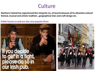 Culture
Northern Ireland has experienced the rising the no. of tourist because of its attractive cultural
festival, musical and artistic tradition , geographical sites and craft design etc .
Public houses or pub are also very popular there.
 