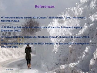 "Northern Ireland Census 2011 Output". NISRAcensus/. 2011. Retrieved 2
November 2013.
 NISRA Population Clock Northern Ireland Statistics & Research Agency
(December 2012).
"Census 2011 Key Statistics for Northern Ireland". Retrieved 14 January 2013.

Regional GDP per capita in the EU25. Eurostat. 25 January 2005. Retrieved on
19 March 2014.
7/23/2014 16
References
 