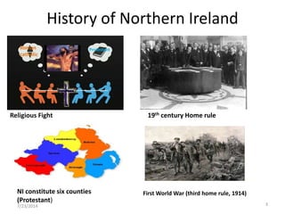 History of Northern Ireland
Religious Fight
Roman
catholic
Protestant
19th century Home rule
First World War (third home rule, 1914)
7/23/2014 3
NI constitute six counties
(Protestant)
 