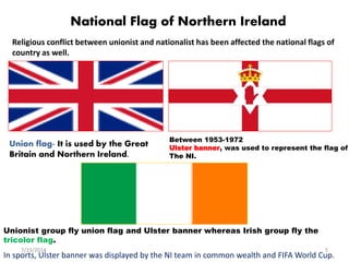 National Flag of Northern Ireland
Religious conflict between unionist and nationalist has been affected the national flags of
country as well.
Union flag- It is used by the Great
Britain and Northern Ireland.
Between 1953-1972
Ulster banner, was used to represent the flag of
The NI.
Unionist group fly union flag and Ulster banner whereas Irish group fly the
tricolor flag.
In sports, Ulster banner was displayed by the NI team in common wealth and FIFA World Cup.
7/23/2014 5
 