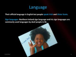 Language
Their official language is English but people speak Irish and Ulster Scots.
Sign languages- Northern Ireland sign language and Iris sign languages are
commonly used languages by deaf people in NI.
7/23/2014 9
 