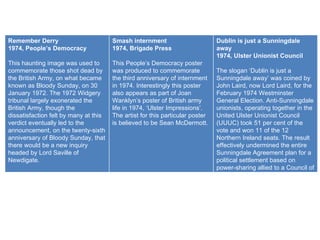 Remember Derry 1974, People’s Democracy This haunting image was used to commemorate those shot dead by the British Army, on what became known as Bloody Sunday, on 30 January 1972. The 1972 Widgery tribunal largely exonerated the British Army, though the dissatisfaction felt by many at this verdict eventually led to the announcement, on the twenty-sixth anniversary of Bloody Sunday, that there would be a new inquiry headed by Lord Saville of Newdigate. Smash internment 1974, Brigade Press This People’s Democracy poster was produced to commemorate the third anniversary of internment in 1974. Interestingly this poster also appears as part of Joan Wanklyn’s poster of British army life in 1974, ‘Ulster Impressions’. The artist for this particular poster is believed to be Sean McDermott. Dublin is just a Sunningdale away 1974, Ulster Unionist Council The slogan ‘Dublin is just a Sunningdale away’ was coined by John Laird, now Lord Laird, for the February 1974 Westminster General Election. Anti-Sunningdale unionists, operating together in the United Ulster Unionist Council (UUUC) took 51 per cent of the vote and won 11 of the 12 Northern Ireland seats. The result effectively undermined the entire Sunningdale Agreement plan for a political settlement based on power-sharing allied to a Council of Ireland. 