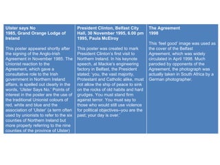 Ulster says No 1985, Grand Orange Lodge of Ireland This poster appeared shortly after the signing of the Anglo-Irish Agreement in November 1985. The Unionist reaction to the Agreement, which gave a consultative role to the Irish government in Northern Ireland affairs, is spelled out clearly in the words, ‘Ulster Says No.’ Points of interest in the poster are the use of the traditional Unionist colours of red, white and blue and the association of ‘Ulster’ (a term often used by unionists to refer to the six counties of Northern Ireland but more properly referring to the nine counties of the province of Ulster) with Unionist opinion. President Clinton, Belfast City Hall, 30 November 1995, 6.00 pm 1995, Paula McElroy This poster was created to mark President Clinton’s first visit to Northern Ireland. In his keynote speech, at Mackie’s engineering factory in Belfast, the President stated; ‘you, the vast majority, Protestant and Catholic alike, must not allow the ship of peace to sink on the rocks of old habits and hard grudges. You must stand firm against terror. You must say to those who would still use violence for political objectives--you are the past; your day is over.’ The Agreement 1998 This ‘feel good’ image was used as the cover of the Belfast Agreement, which was widely circulated in April 1998. Much parodied by opponents of the Agreement, the photograph was actually taken in South Africa by a German photographer. 