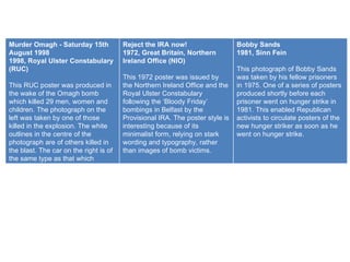 Murder Omagh - Saturday 15th August 1998 1998, Royal Ulster Constabulary (RUC) This RUC poster was produced in the wake of the Omagh bomb which killed 29 men, women and children. The photograph on the left was taken by one of those killed in the explosion. The white outlines in the centre of the photograph are of others killed in the blast. The car on the right is of the same type as that which carried the bomb. Reject the IRA now! 1972, Great Britain, Northern Ireland Office (NIO) This 1972 poster was issued by the Northern Ireland Office and the Royal Ulster Constabulary following the ‘Bloody Friday’ bombings in Belfast by the Provisional IRA. The poster style is interesting because of its minimalist form, relying on stark wording and typography, rather than images of bomb victims. Bobby Sands 1981, Sinn Fein This photograph of Bobby Sands was taken by his fellow prisoners in 1975. One of a series of posters produced shortly before each prisoner went on hunger strike in 1981. This enabled Republican activists to circulate posters of the new hunger striker as soon as he went on hunger strike. 