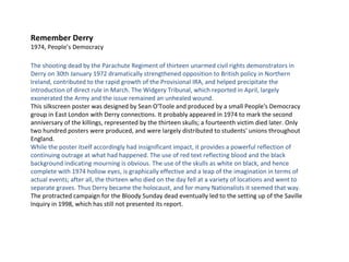 Remember Derry 1974, People’s Democracy The shooting dead by the Parachute Regiment of thirteen unarmed civil rights demonstrators in Derry on 30th January 1972 dramatically strengthened opposition to British policy in Northern Ireland, contributed to the rapid growth of the Provisional IRA, and helped precipitate the introduction of direct rule in March. The Widgery Tribunal, which reported in April, largely exonerated the Army and the issue remained an unhealed wound. This silkscreen poster was designed by Sean O'Toole and produced by a small People's Democracy group in East London with Derry connections. It probably appeared in 1974 to mark the second anniversary of the killings, represented by the thirteen skulls; a fourteenth victim died later. Only two hundred posters were produced, and were largely distributed to students' unions throughout England. While the poster itself accordingly had insignificant impact, it provides a powerful reflection of continuing outrage at what had happened. The use of red text reflecting blood and the black background indicating mourning is obvious. The use of the skulls as white on black, and hence complete with 1974 hollow eyes, is graphically effective and a leap of the imagination in terms of actual events; after all, the thirteen who died on the day fell at a variety of locations and went to separate graves. Thus Derry became the holocaust, and for many Nationalists it seemed that way. The protracted campaign for the Bloody Sunday dead eventually led to the setting up of the Saville Inquiry in 1998, which has still not presented its report. 