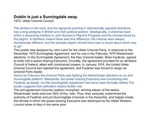 Dublin is just a Sunningdale away 1974, Ulster Unionist Council The division in the road, and the signposts pointing in diametrically opposite directions, has a long pedigree in British and Irish political posters. Ideologically, it stretches back within a dissenting tradition to John Bunyan's Pilgrim's Progress and the choices faced by the pilgrim. In Northern Ireland there was this difference; the choices were always diametrically different, and the sensible pilgrim should have had no doubt about which way to go! This poster was designed by John Laird for the Ulster Unionist Party, in response to the December 1973 Sunningdale Agreement, and for use in the February 1974 Westminster elections. In the Sunningdale Agreement, the then Unionist leader, Brian Faulkner, agreed to enter into a power-sharing Executive. Crucially, the agreement provided for an all-island Council of Ireland, albeit with constrained powers. In January 1974, the United Ulster Unionist Council had rejected the agreement, and Faulkner was forced to resign as Unionist Party leader. Hence by February the Unionist Party was fighting the Westminster elections on an anti-Sunningdale platform. Meanwhile, the power-sharing Executive was functioning with Faulkner as leader, but the Sunningdale Agreement had never been formally ratified.The poster suggests that ratification means Dublin rule. The anti-agreement Unionist coalition triumphed, winning eleven of the twelve Westminster seats and over 50% of thq, vote. Thus, they seriously undermined the authority of Faulkner and pro-Sunningdale Unionists in the Assembly, and helped create the climate in which the power-sharing Executive was destroyed by the Ulster Workers Council strike of May in the same year. 