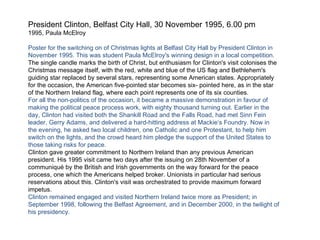 President Clinton, Belfast City Hall, 30 November 1995, 6.00 pm 1995, Paula McElroy Poster for the switching on of Christmas lights at Belfast City Hall by President Clinton in November 1995. This was student Paula McElroy's winning design in a local competition.  The single candle marks the birth of Christ, but enthusiasm for Clinton's visit colonises the Christmas message itself, with the red, white and blue of the US flag and Bethlehem's guiding star replaced by several stars, representing some American states. Appropriately for the occasion, the American five-pointed star becomes six- pointed here, as in the star of the Northern Ireland flag, where each point represents one of its six counties. For all the non-politics of the occasion, it became a massive demonstration in favour of making the political peace process work, with eighty thousand turning out. Earlier in the day, Clinton had visited both the Shankill Road and the Falls Road, had met Sinn Fein leader, Gerry Adams, and delivered a hard-hitting address at Mackie‘s Foundry. Now in the evening, he asked two local children, one Catholic and one Protestant, to help him switch on the lights, and the crowd heard him pledge the support of the United States to those taking risks for peace. Clinton gave greater commitment to Northern Ireland than any previous American president. His 1995 visit came two days after the issuing on 28th November of a communiqué by the British and Irish governments on the way forward for the peace process, one which the Americans helped broker. Unionists in particular had serious reservations about this. Clinton's visit was orchestrated to provide maximum forward impetus. Clinton remained engaged and visited Northern Ireland twice more as President; in September 1998, following the Belfast Agreement, and in December 2000, in the twilight of his presidency. 