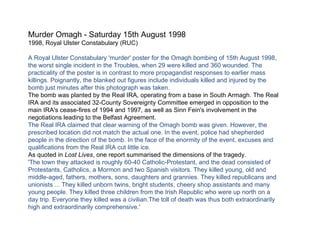 Murder Omagh - Saturday 15th August 1998 1998, Royal Ulster Constabulary (RUC) A Royal Ulster Constabulary 'murder' poster for the Omagh bombing of 15th August 1998, the worst single incident in the Troubles, when 29 were killed and 360 wounded. The practicality of the poster is in contrast to more propagandist responses to earlier mass killings. Poignantly, the blanked out figures include individuals killed and injured by the bomb just minutes after this photograph was taken. The bomb was planted by the Real IRA, operating from a base in South Armagh. The Real IRA and its associated 32-County Sovereignty Committee emerged in opposition to the main IRA's cease-fires of 1994 and 1997, as well as Sinn Fein's involvement in the negotiations leading to the Belfast Agreement. The Real IRA claimed that clear warning of the Omagh bomb was given. However, the prescribed location did not match the actual one. In the event, police had shepherded people in the direction of the bomb. In the face of the enormity of the event, excuses and qualifications from the Real IRA cut little ice. As quoted in  Lost Lives , one report summarised the dimensions of the tragedy. 'The town they attacked is roughly 60-40 Catholic-Protestant, and the dead consisted of Protestants, Catholics, a Mormon and two Spanish visitors. They killed young, old and middle-aged, fathers, mothers, sons, daughters and grannies. They killed republicans and unionists ... They killed unborn twins, bright students, cheery shop assistants and many young people. They killed three children from the Irish Republic who were up north on a day trip. Everyone they killed was a civilian.The toll of death was thus both extraordinarily high and extraordinarily comprehensive.' 